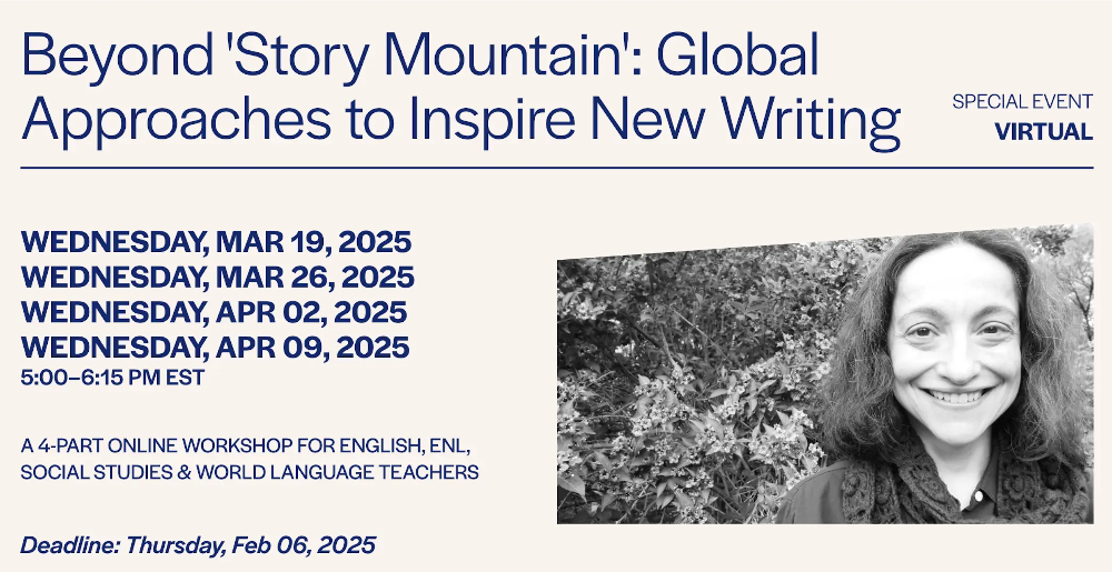 Graphic reading: Beyond "Story Mountain": Global Approaches to Inspire New Writing. Special event, virtual. Wednesday, Mar 19, Mar 26, Apr 02, Apr 09 2025, 5:00-6:15 PM EST. A 4-part online workshop for English, ENL, social studies & world language teachers. Deadline: Thursday, Feb 06, 2025.